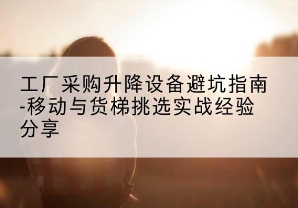 河间移动式升降机怎么选-工厂采购升降设备避坑指南-移动与货梯挑选实战经验分享