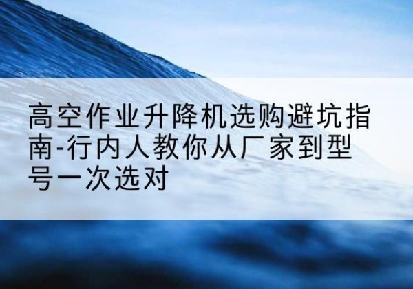 河间升降平台厂家-高空作业升降机选购避坑指南-行内人教你从厂家到型号一次选对