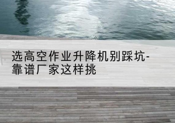 河间剪叉式升降机厂家-选高空作业升降机别踩坑-靠谱厂家这样挑