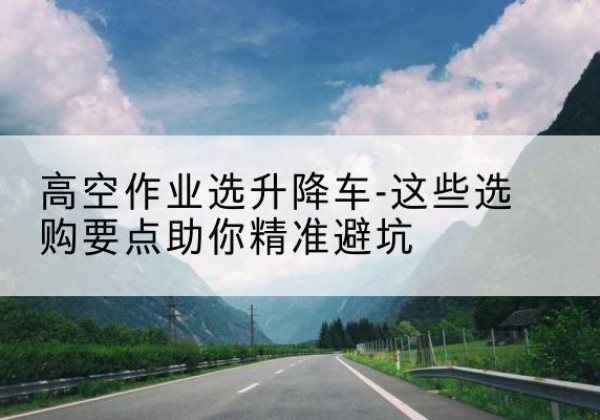 河间升降车厂家-高空作业选升降车-这些选购要点助你*避坑