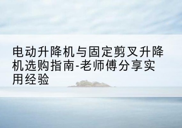 河间电动升降机怎么选-电动升降机与固定剪叉升降机选购指南-老师傅分享实用经验