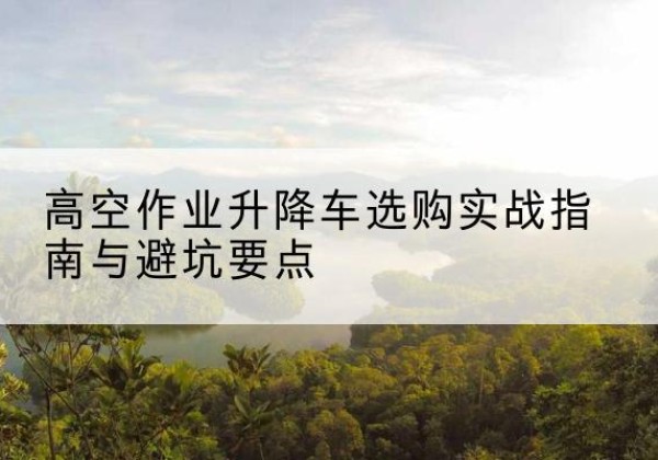 河间升降车怎么选-高空作业升降车选购实战指南与避坑要点
