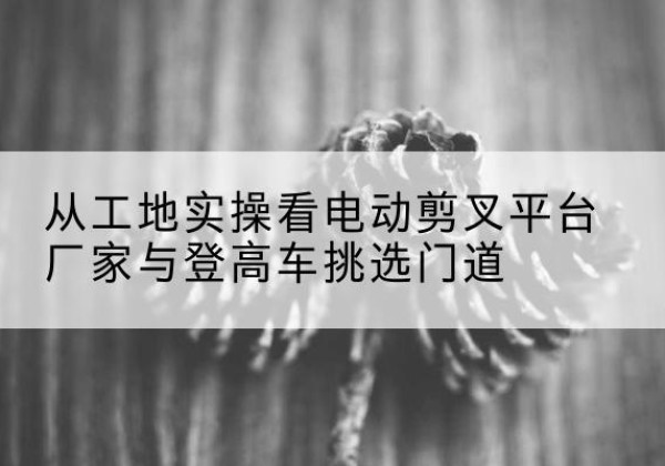 河间电动剪叉升降平台厂家-从工地实操看电动剪叉平台厂家与登高车挑选门道