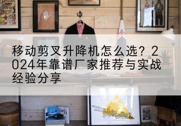 河间升降平台厂家推荐-移动剪叉升降机怎么选？2024年靠谱厂家推荐与实战经验分享